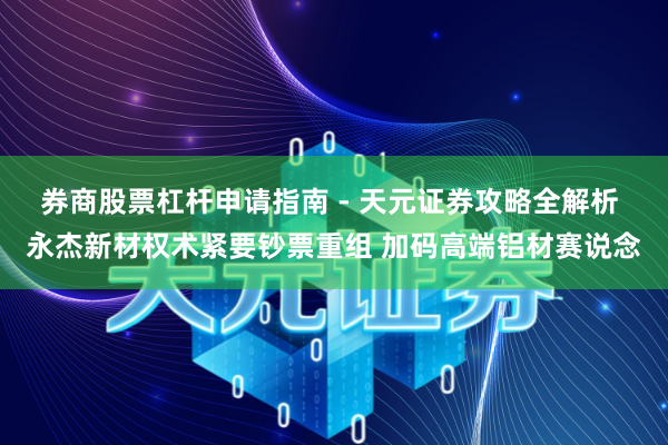 券商股票杠杆申请指南 - 天元证券攻略全解析 永杰新材权术紧要钞票重组 加码高端铝材赛说念